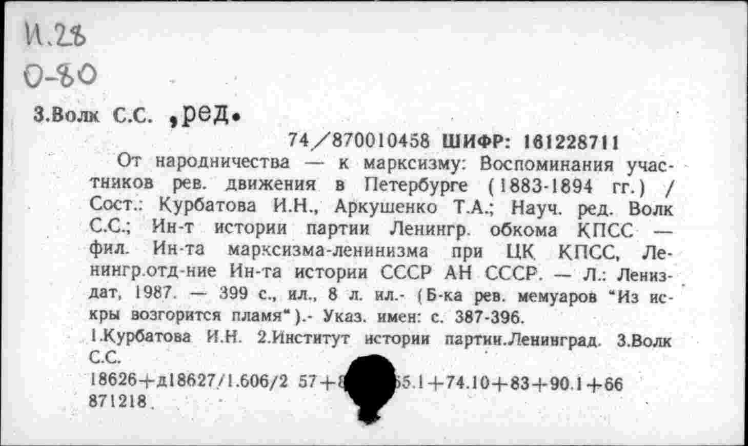 ﻿
о-го
З.Волк С.С. ,рбД»
74/870010458 ШИФР: 181228711
От народничества — к марксизму: Воспоминания участников рев. движения в Петербурге (1883-1894 гг.) / Сост.: Курбатова И.Н., Аркушенко Т.А.; Науч. ред. Волк С.С.; Ин-т истории партии Ленингр. обкома КПСС — фил. Ин-та марксизма-ленинизма при ЦК КПСС, Ле-нингр.отд-ние Ин-та истории СССР АН СССР. — Л.: Лениз-дат, 1987. — 399 с., ил., 8 л. ил.- (Б-ка рев. мемуаров “Из искры возгорится пламя“).- Указ, имен: с. 387-396.
1.Курбатова И.Н. 2.Институт истории партии.Ленинград. З.Волк С.С.
18626-)-д 18627/1.606/2 57 871218.
Б5.14-74.10+83+90.1 +66